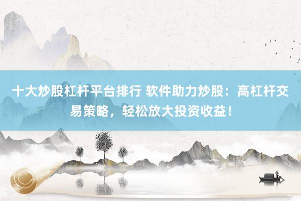 十大炒股杠杆平台排行 软件助力炒股：高杠杆交易策略，轻松放大投资收益！