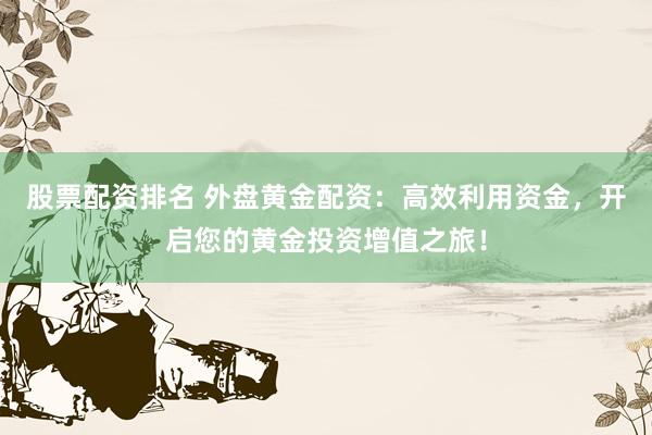 股票配资排名 外盘黄金配资：高效利用资金，开启您的黄金投资增值之旅！