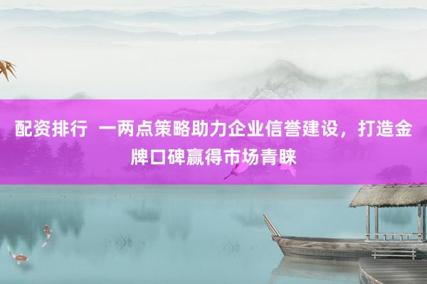 配资排行  一两点策略助力企业信誉建设，打造金牌口碑赢得市场青睐
