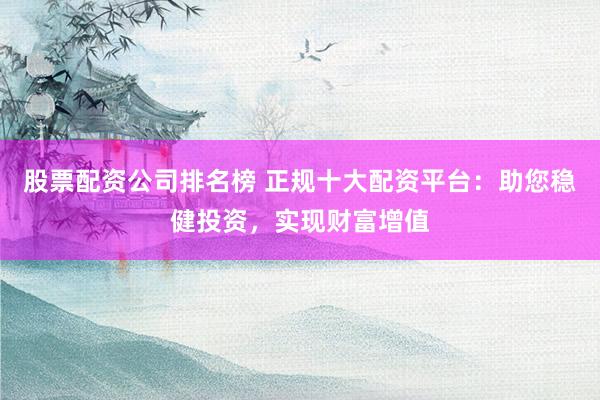 股票配资公司排名榜 正规十大配资平台：助您稳健投资，实现财富增值
