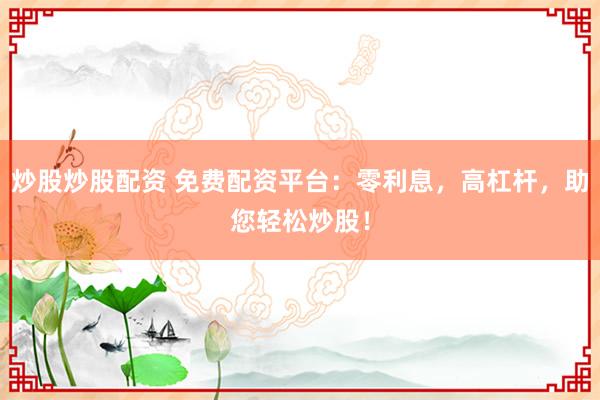 炒股炒股配资 免费配资平台：零利息，高杠杆，助您轻松炒股！