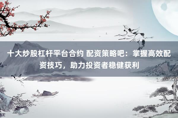 十大炒股杠杆平台合约 配资策略吧：掌握高效配资技巧，助力投资者稳健获利