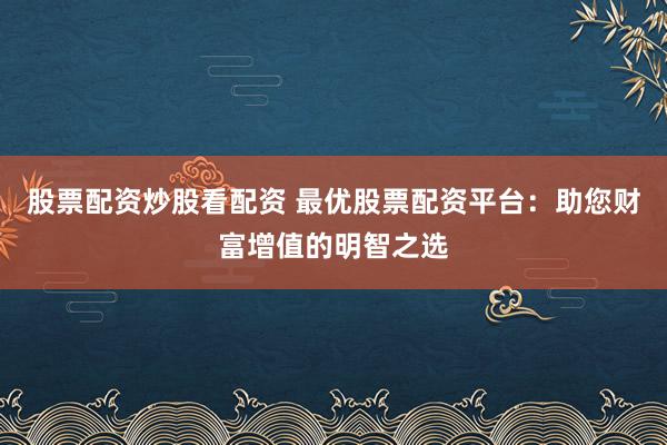 股票配资炒股看配资 最优股票配资平台：助您财富增值的明智之选