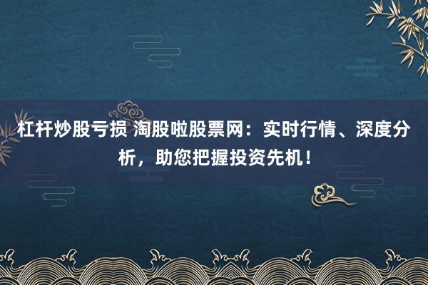杠杆炒股亏损 淘股啦股票网:实时行情、深度分析,助您把握投资先机!