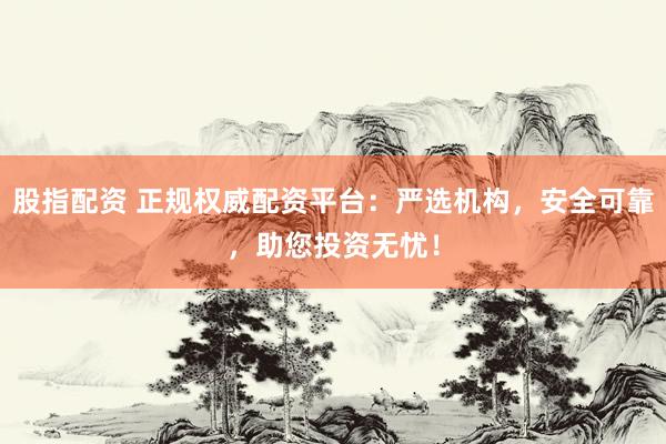 股指配资 正规权威配资平台：严选机构，安全可靠，助您投资无忧！