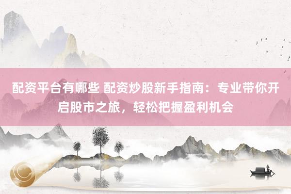 配资平台有哪些 配资炒股新手指南：专业带你开启股市之旅，轻松把握盈利机会