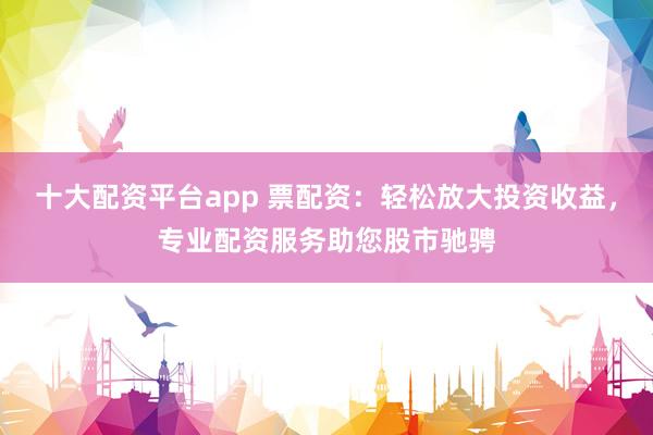 十大配资平台app 票配资：轻松放大投资收益，专业配资服务助您股市驰骋