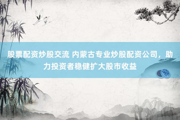 股票配资炒股交流 内蒙古专业炒股配资公司,助力投资者稳健扩大股市收益