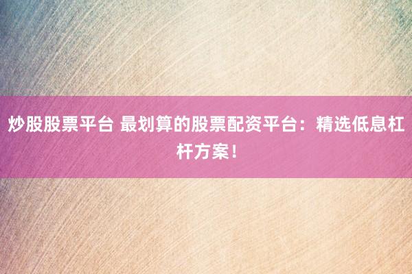 炒股股票平台 最划算的股票配资平台：精选低息杠杆方案！