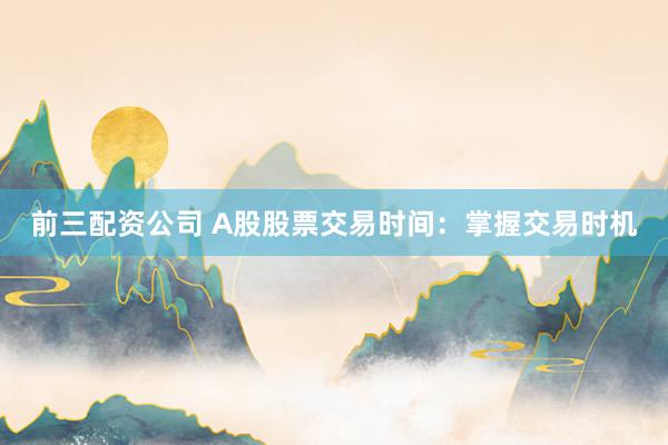 前三配资公司 A股股票交易时间：掌握交易时机