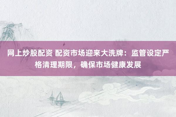 网上炒股配资 配资市场迎来大洗牌：监管设定严格清理期限，确保市场健康发展