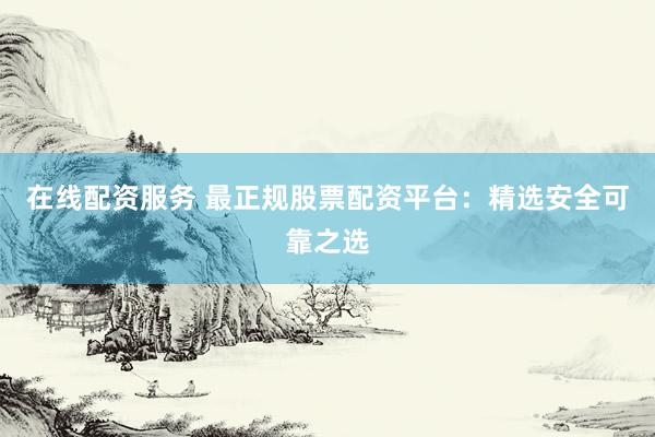 在线配资服务 最正规股票配资平台：精选安全可靠之选