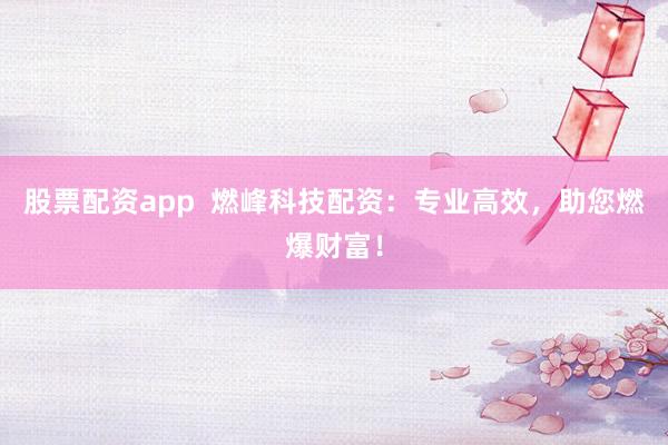 股票配资app  燃峰科技配资：专业高效，助您燃爆财富！