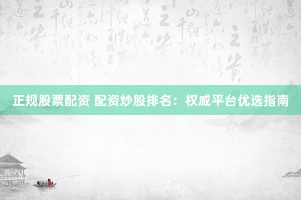 正规股票配资 配资炒股排名:权威平台优选指南