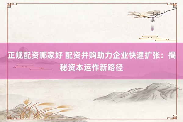 正规配资哪家好 配资并购助力企业快速扩张：揭秘资本运作新路径