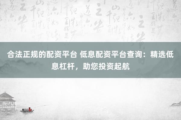 合法正规的配资平台 低息配资平台查询:精选低息杠杆,助您投资起航