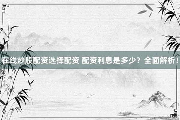 在线炒股配资选择配资 配资利息是多少？全面解析！