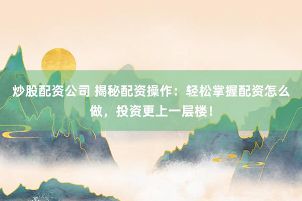 炒股配资公司 揭秘配资操作：轻松掌握配资怎么做，投资更上一层楼！