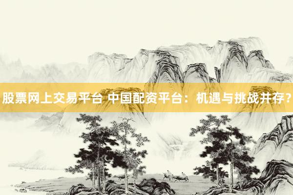 股票网上交易平台 中国配资平台：机遇与挑战并存？