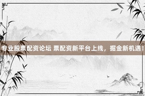 专业股票配资论坛 票配资新平台上线，掘金新机遇！