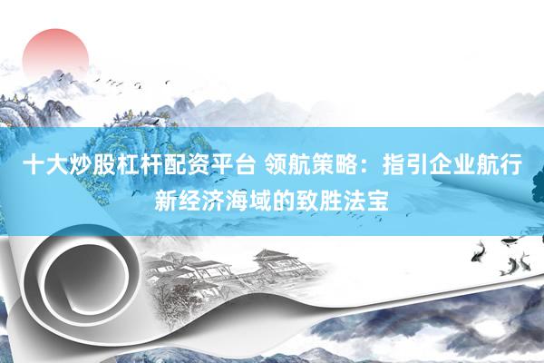 十大炒股杠杆配资平台 领航策略:指引企业航行新经济海域的致胜法宝