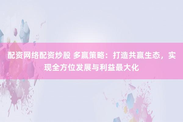 配资网络配资炒股 多赢策略:打造共赢生态,实现全方位发展与利益最大化